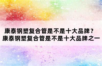 康泰钢塑复合管是不是十大品牌？ 康泰钢塑复合管是不是十大品牌之一